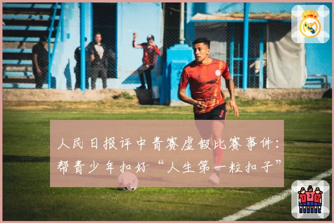 人民日报评中青赛虚假比赛事件：帮青少年扣好“人生第一粒扣子”至关重要，确保公平竞赛，根子上要杜绝相关从业者的功利思想、锦标主义