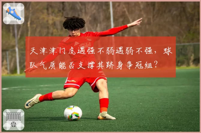 天津津门虎遇强不弱遇弱不强，球队气质能否支撑其跻身争冠组？