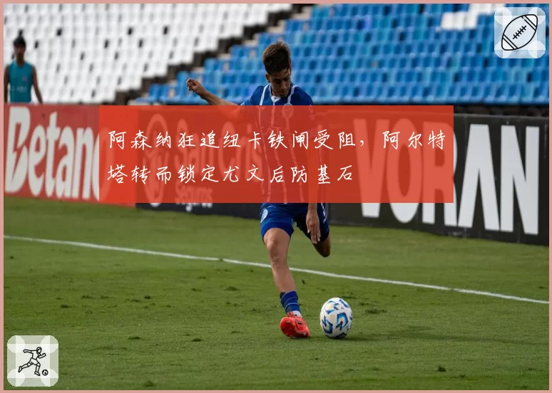 阿森纳狂追纽卡铁闸受阻，阿尔特塔转而锁定尤文后防基石