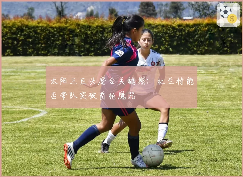 太阳三巨头磨合关键期：杜兰特能否带队突破首轮魔咒