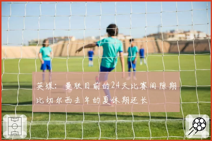英媒：曼联目前的24天比赛间隙期比切尔西去年的夏休期还长