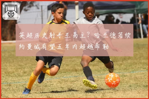 英超历史射手王易主?哈兰德若续约曼城有望五年内超越希勒