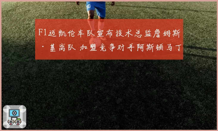 F1迈凯伦车队宣布技术总监詹姆斯·基离队 加盟竞争对手阿斯顿马丁