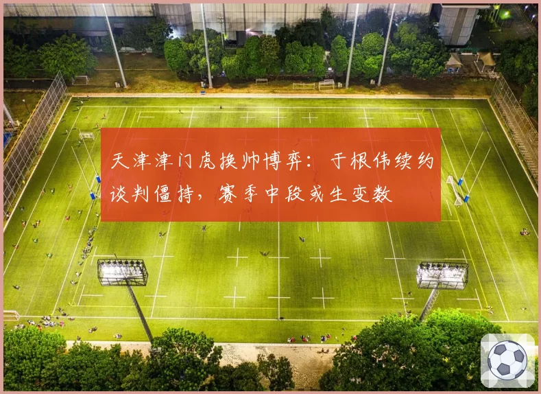 天津津门虎换帅博弈:于根伟续约谈判僵持,赛季中段或生变数