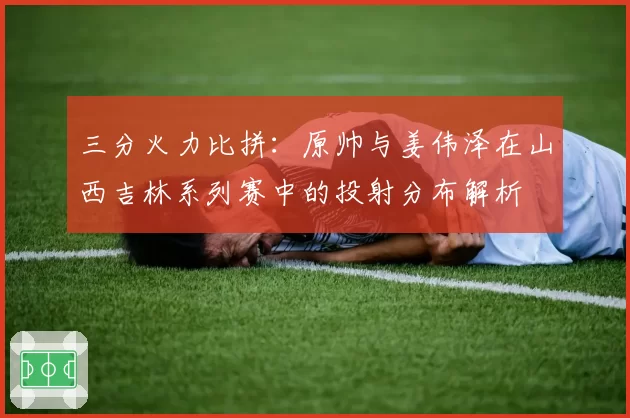 三分火力比拼：原帅与姜伟泽在山西吉林系列赛中的投射分布解析