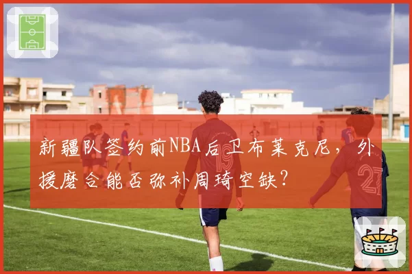 新疆队签约前NBA后卫布莱克尼,外援磨合能否弥补周琦空缺?