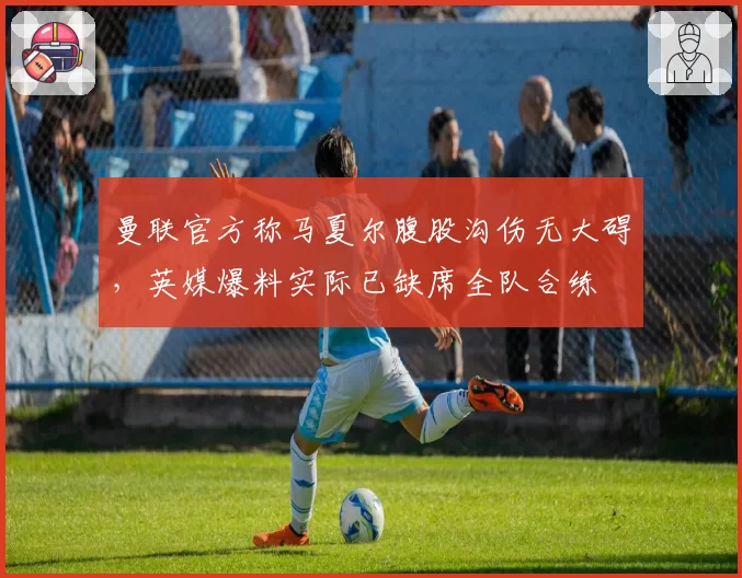 曼联官方称马夏尔腹股沟伤无大碍,英媒爆料实际已缺席全队合练