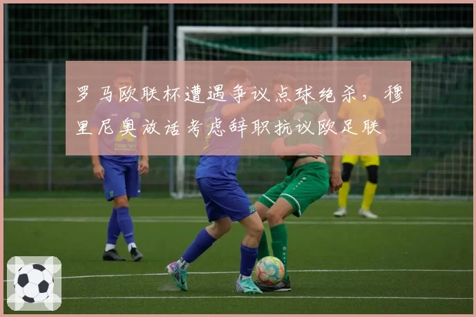 罗马欧联杯遭遇争议点球绝杀，穆里尼奥放话考虑辞职抗议欧足联