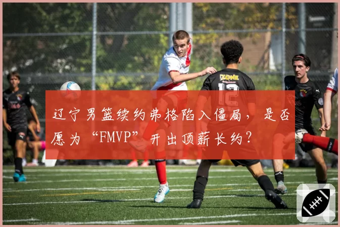 辽宁男篮续约弗格陷入僵局，是否愿为“FMVP”开出顶薪长约？
