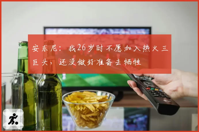 安东尼：我26岁时不愿加入热火三巨头，还没做好准备去牺牲
