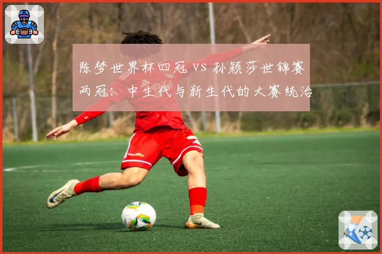 陈梦世界杯四冠 vs 孙颖莎世锦赛两冠：中生代与新生代的大赛统治力对比