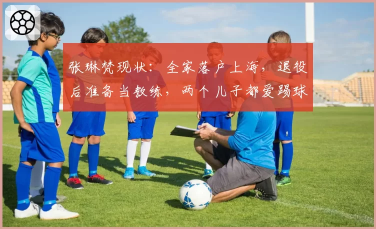 张琳梵现状：全家落户上海，退役后准备当教练，两个儿子都爱踢球