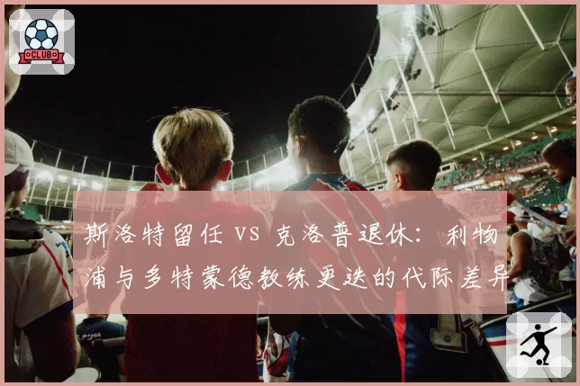 斯洛特留任 vs 克洛普退休:利物浦与多特蒙德教练更迭的代际差异