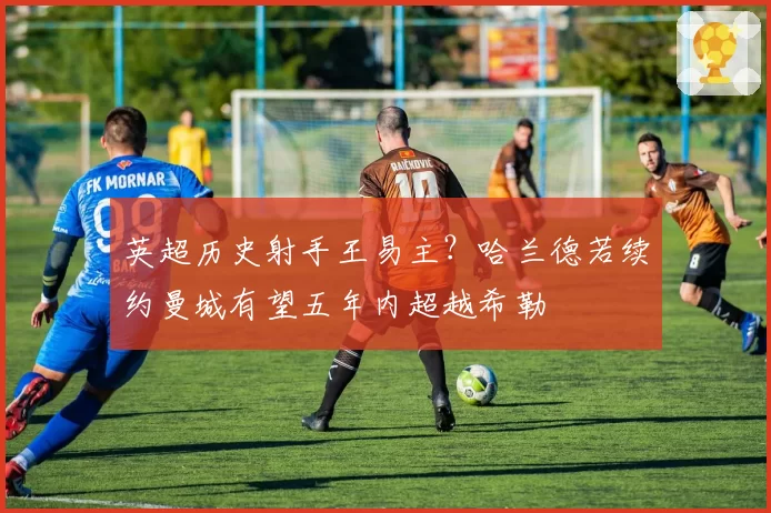 英超历史射手王易主?哈兰德若续约曼城有望五年内超越希勒