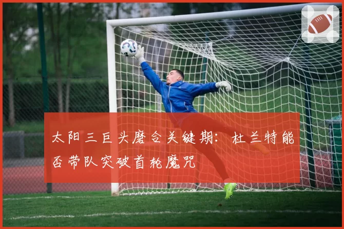 太阳三巨头磨合关键期：杜兰特能否带队突破首轮魔咒
