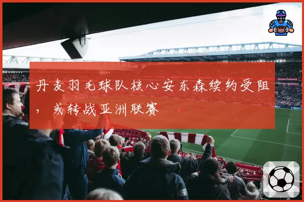 丹麦羽毛球队核心安东森续约受阻，或转战亚洲联赛
