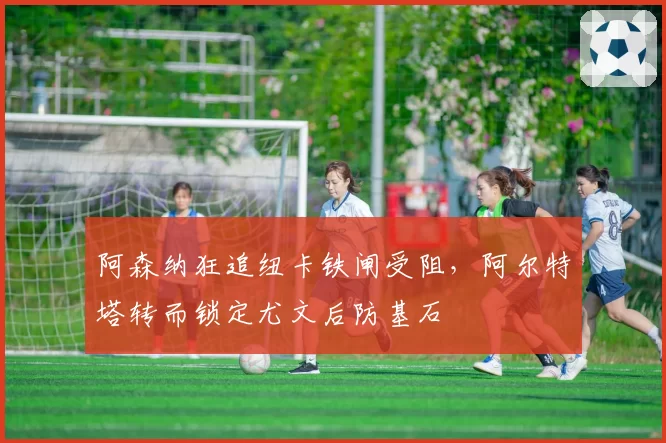 阿森纳狂追纽卡铁闸受阻，阿尔特塔转而锁定尤文后防基石