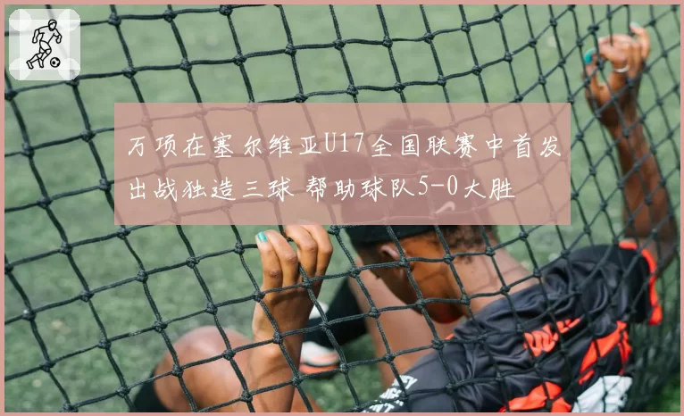 万项在塞尔维亚U17全国联赛中首发出战独造三球 帮助球队5-0大胜