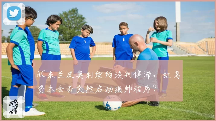 AC米兰皮奥利续约谈判停滞,红鸟资本会否突然启动换帅程序?