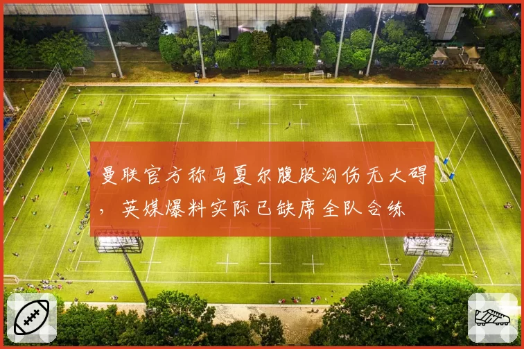 曼联官方称马夏尔腹股沟伤无大碍,英媒爆料实际已缺席全队合练