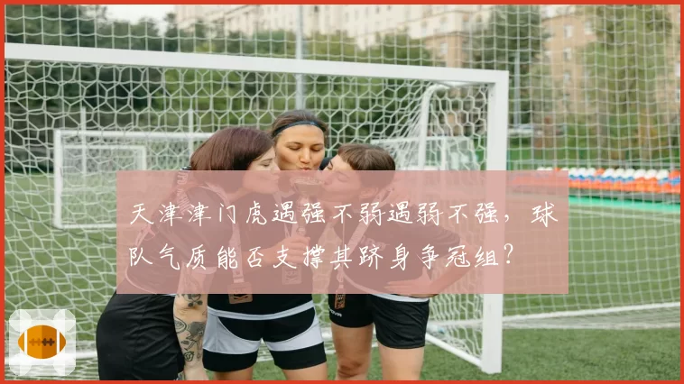 天津津门虎遇强不弱遇弱不强，球队气质能否支撑其跻身争冠组？