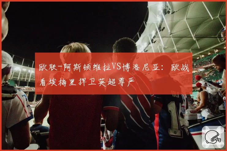 欧联-阿斯顿维拉VS博洛尼亚：欧战看埃梅里捍卫英超尊严
