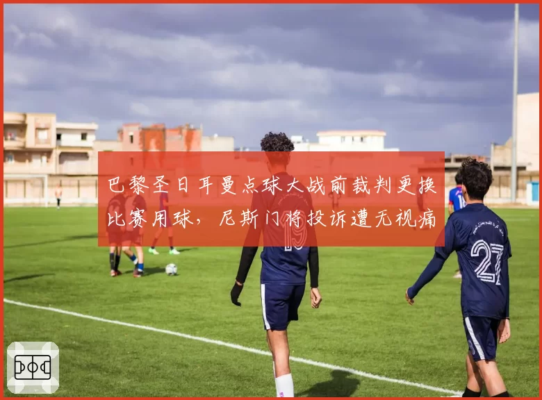 巴黎圣日耳曼点球大战前裁判更换比赛用球，尼斯门将投诉遭无视痛失法国杯