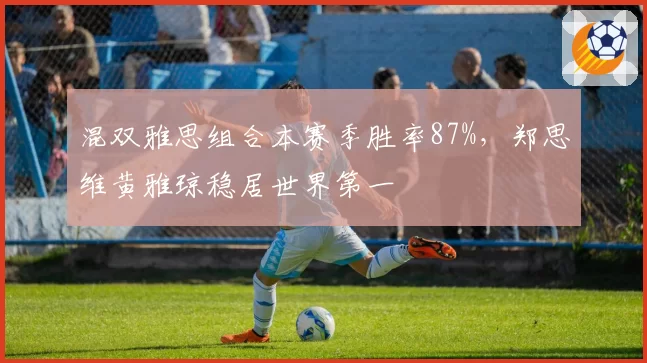 混双雅思组合本赛季胜率87%，郑思维黄雅琼稳居世界第一