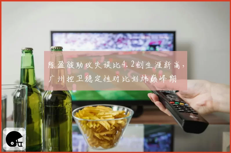 陈盈骏助攻失误比4.2创生涯新高,广州控卫稳定性对比刘炜巅峰期