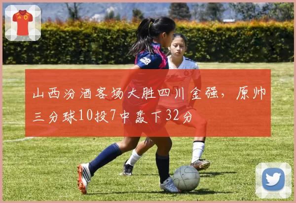 山西汾酒客场大胜四川金强，原帅三分球10投7中轰下32分