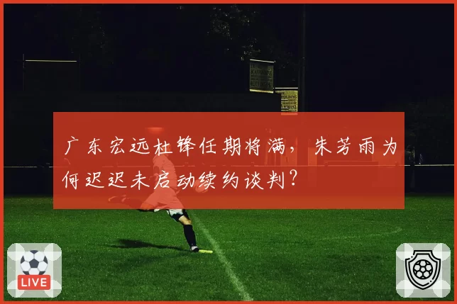 广东宏远杜锋任期将满,朱芳雨为何迟迟未启动续约谈判?