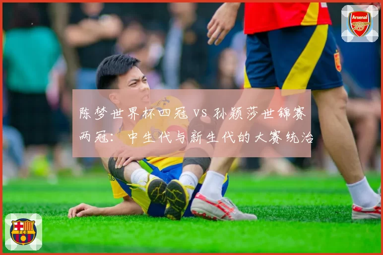 陈梦世界杯四冠 vs 孙颖莎世锦赛两冠：中生代与新生代的大赛统治力对比