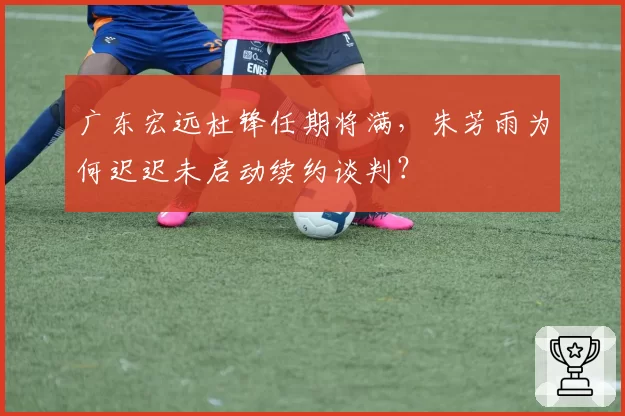 广东宏远杜锋任期将满,朱芳雨为何迟迟未启动续约谈判?