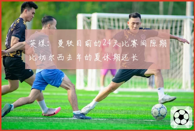 英媒:曼联目前的24天比赛间隙期比切尔西去年的夏休期还长