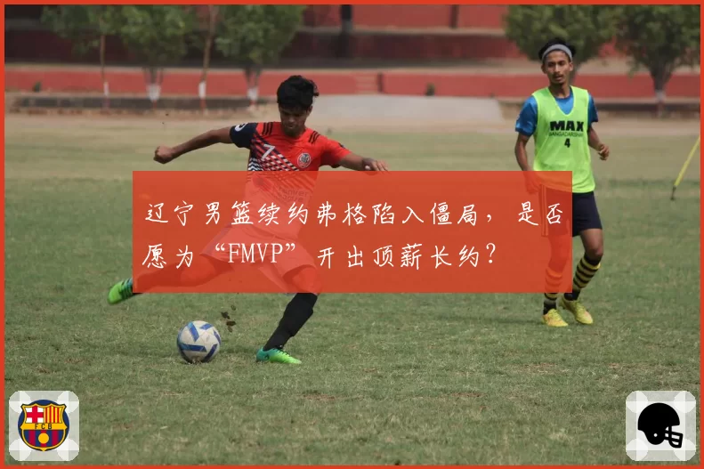 辽宁男篮续约弗格陷入僵局，是否愿为“FMVP”开出顶薪长约？