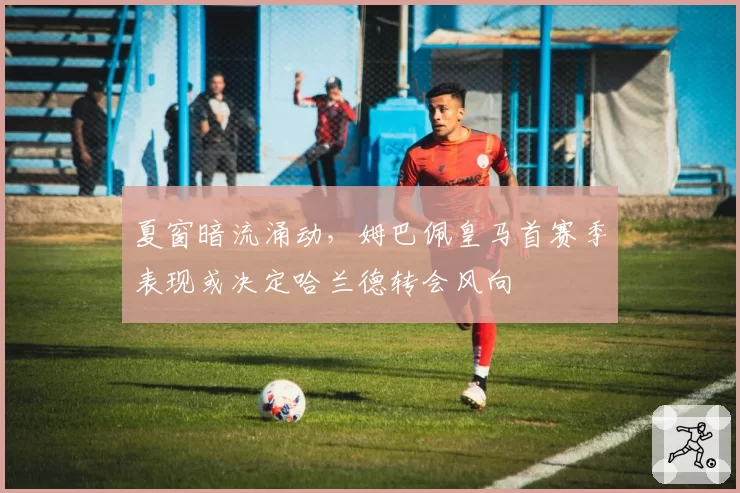夏窗暗流涌动,姆巴佩皇马首赛季表现或决定哈兰德转会风向