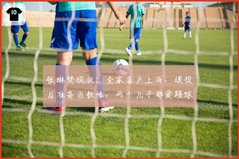 张琳梵现状：全家落户上海，退役后准备当教练，两个儿子都爱踢球