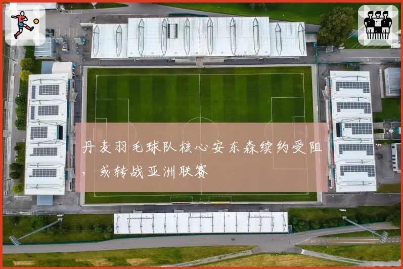 丹麦羽毛球队核心安东森续约受阻，或转战亚洲联赛