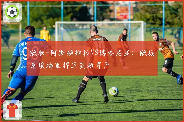 欧联-阿斯顿维拉VS博洛尼亚:欧战看埃梅里捍卫英超尊严