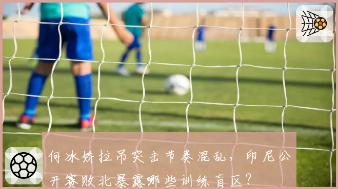 何冰娇拉吊突击节奏混乱，印尼公开赛败北暴露哪些训练盲区？
