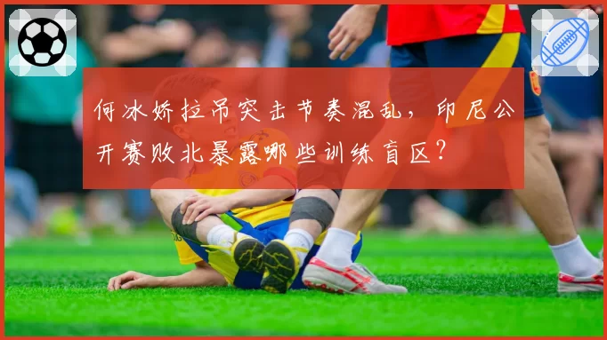 何冰娇拉吊突击节奏混乱，印尼公开赛败北暴露哪些训练盲区？