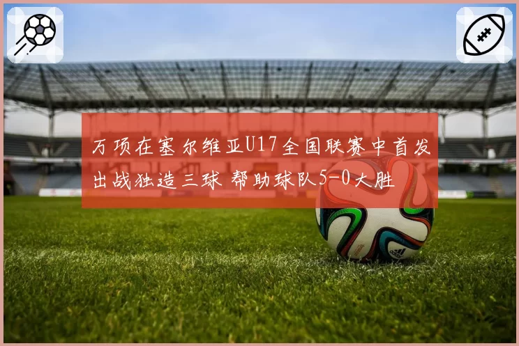 万项在塞尔维亚U17全国联赛中首发出战独造三球 帮助球队5-0大胜