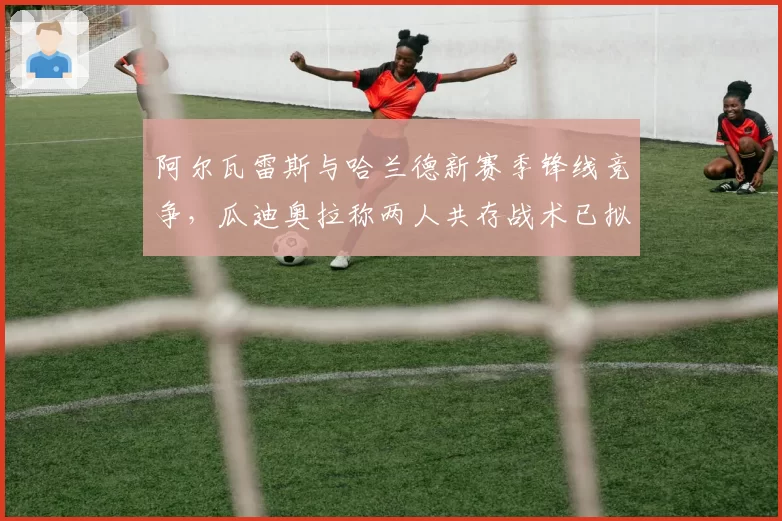 阿尔瓦雷斯与哈兰德新赛季锋线竞争,瓜迪奥拉称两人共存战术已拟定