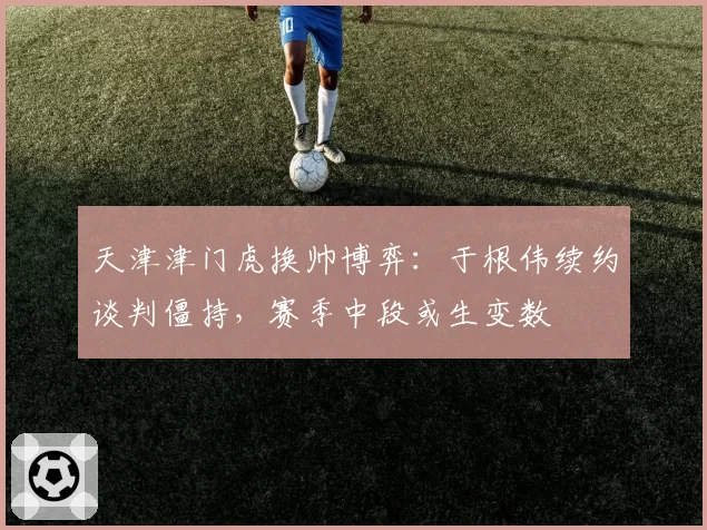 天津津门虎换帅博弈：于根伟续约谈判僵持，赛季中段或生变数