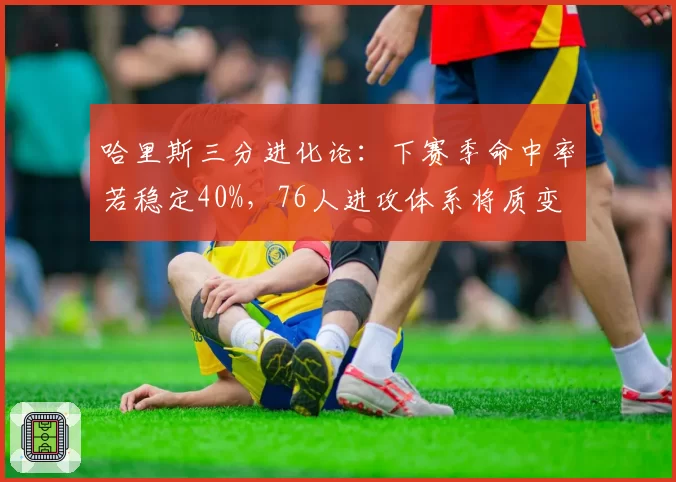 哈里斯三分进化论:下赛季命中率若稳定40%,76人进攻体系将质变